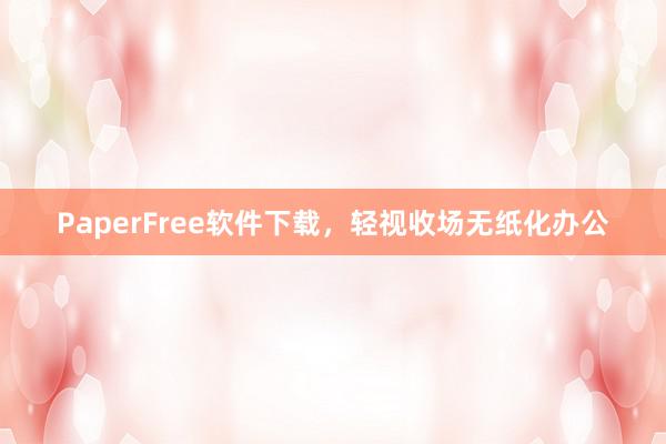 PaperFree软件下载，轻视收场无纸化办公
